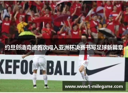约旦创造奇迹首次闯入亚洲杯决赛书写足球新篇章 约旦创造奇迹首次闯入亚洲杯决赛书写足球新篇章